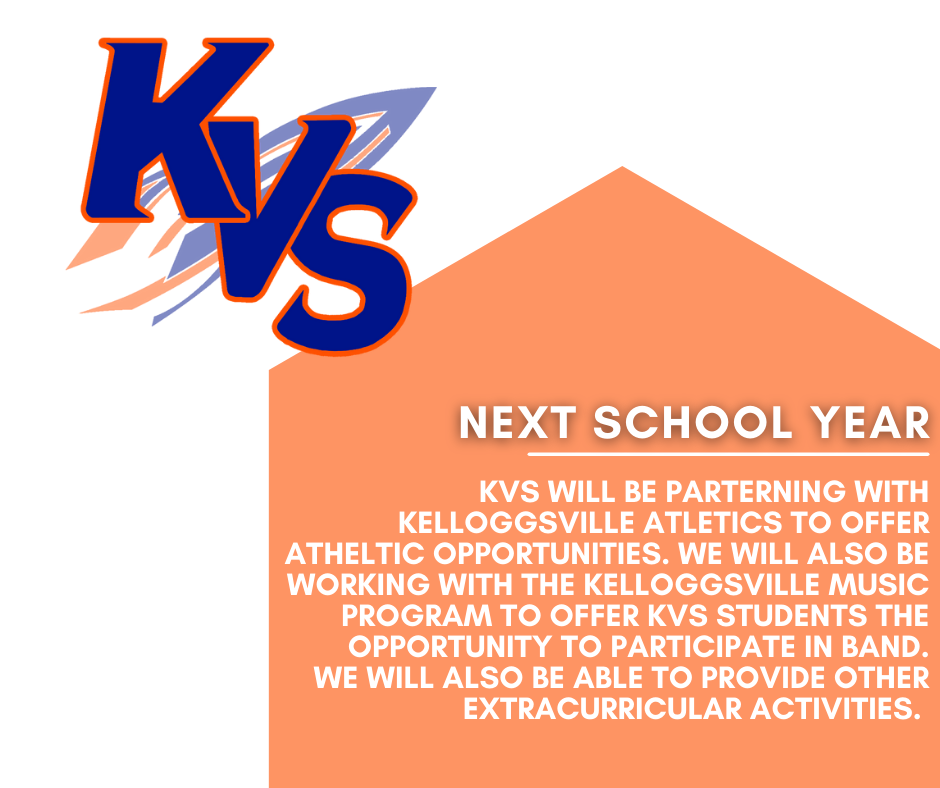 KVS WILL BE PARTERNING WITH KELLOGGSVILLE ATLETICS TO OFFER ATHELTIC OPPORTUNITIES. WE WILL ALSO BE WORKING WITH THE KELLOGGSVILLE MUSIC PROGRAM TO OFFER KVS STUDENTS THE OPPORTUNITY TO PARTICIPATE IN BAND. WE WILL ALSO BE ABLE TO PROVIDE OTHER EXTRACURRICULAR ACTIVITIES.    